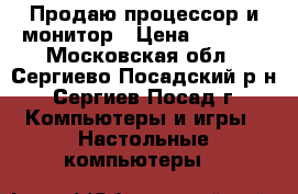 Продаю процессор и монитор › Цена ­ 6 000 - Московская обл., Сергиево-Посадский р-н, Сергиев Посад г. Компьютеры и игры » Настольные компьютеры   
